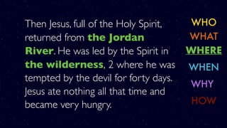 Then Jesus, full of the Holy Spirit,
returned from the Jordan
River. He was led by the Spirit in
the wilderness, 2 where he was
tempted by the devil for forty days.
Jesus ate nothing all that time and
became very hungry.
WHO
WHERE
WHY
WHAT
WHEN
HOW
 