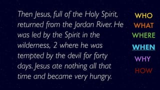 WHO
WHERE
WHY
WHAT
WHEN
HOW
Then Jesus, full of the Holy Spirit,
returned from the Jordan River. He
was led by the Spirit in the
wilderness, 2 where he was
tempted by the devil for forty
days. Jesus ate nothing all that
time and became very hungry.
 