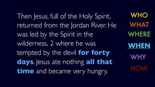Then Jesus, full of the Holy Spirit,
returned from the Jordan River. He
was led by the Spirit in the
wilderness, 2 where he was
tempted by the devil for forty
days. Jesus ate nothing all that
time and became very hungry.
WHO
WHERE
WHY
WHAT
WHEN
HOW
 