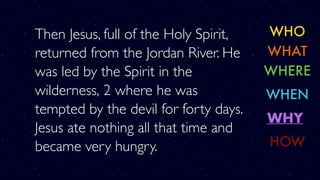 Then Jesus, full of the Holy Spirit,
returned from the Jordan River. He
was led by the Spirit in the
wilderness, 2 where he was
tempted by the devil for forty days.
Jesus ate nothing all that time and
became very hungry.
WHO
WHERE
WHY
WHAT
WHEN
HOW
 