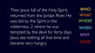 Then Jesus, full of the Holy Spirit,
returned from the Jordan River. He
was led by the Spirit in the
wilderness, 2 where he was
tempted by the devil for forty days.
Jesus ate nothing all that time and
became very hungry.
WHO
WHERE
WHY
WHAT
WHEN
HOW
 