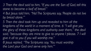 3 Then the devil said to him, “If you are the Son of God, tell this
stone to become a loaf of bread.”
4 But Jesus told him, “No! The Scriptures say, ‘People do not live
by bread alone.’”
5 Then the devil took him up and revealed to him all the
kingdoms of the world in a moment of time. 6 “I will give you
the glory of these kingdoms and authority over them,” the devil
said, “because they are mine to give to anyone I please. 7 I will
give it all to you if you will worship me.”
8 Jesus replied, “The Scriptures say, ‘You must worship
the Lord your God and serve only him.’”
 