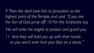 9 Then the devil took him to Jerusalem, to the
highest point of the Temple, and said, “If you are
the Son of God, jump off! 10 For the Scriptures say,
‘He will order his angels to protect and guard you.
11  And they will hold you up with their hands 
    so you won’t even hurt your foot on a stone.’”
 