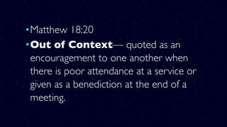 •Matthew 18:20
•Out of Context— quoted as an
encouragement to one another when
there is poor attendance at a service or
given as a benediction at the end of a
meeting.
 