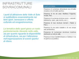 100
PUNTI DI FORZA
Presenza di numerose attrezzature sia di livello
ricreativo che di livello sportivo.
Presenza di tre ski aree: Marilleva Folgarida,
Tonale, Peio.
Presenza di numerose strutture socio - culturali (
biblioteche, teatri, sale civiche, ecc. ).
Presenza di due strutture termali ( Rabbi e
Peio ).
Presenza di una pista ciclabile e di una ampia
rete sentieristica.
Presenza di numerose strutture ricettive
distribuite su tutta la valle.
Presenza di due Castelli (Ossana e Caldes) in via
di apertura al pubblico.
©Comunità della Valle di Sole - 2014
I punti di attrazione della Valle di Sole
si suddividono essenzialmente nei
temi sport, benessere e offerta
culturale ed enogastronomica.
!
La tematica dello sport gioca un ruolo
particolarmente rilevante nella valle,
sia per quanto riguarda la disponibilità
di infrastrutture, sia per l’attenzione
nell’organizzazione di eventi sportivi
di rilievo.
INFRASTRUTTURE
SOVRACOMUNALI
 