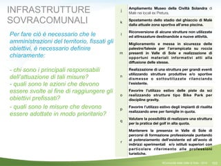 103
j
Ampliamento Museo della Civiltà Solandra di
Malè nei locali ex Pretura.
k
Spostamento dello stadio del ghiaccio di Malè
dalla attuale zona sportiva all’area piscina.
l
Riconversione di alcune strutture non utilizzate
ed attrezzature destinandole a nuove attività.
m
Miglioramento e messa in sicurezza delle
palestre/falesie per l’arrampicata su roccia
presenti in Valle di Sole e realizzazione di
opportuni materiali informativi atti alla
diﬀusione delle stesse.
n
Realizzazione di una struttura per grandi eventi
utilizzando strutture produttive e/o sportive
dismesse o sottoutilizzate rilanciando
l’esistente.
o
Favorire l’utilizzo estivo delle piste da sci
realizzando strutture tipo Bike Park per
discipline gravity.
p
Favorire l’utilizzo estivo degli impianti di risalita
realizzando aree per famiglie in quota.
q
Valutare la possibilità di realizzare una struttura
per la pratica del golf in alta quota.
r
Mantenere la presenza in Valle di Sole di
percorsi di formazione professionale puntando
al potenziamento dell’esistente ed all’avvio di
indirizzi sperimentali e/o istituti superiori con
particolare riferimento alle professioni
turistiche.
©Comunità della Valle di Sole - 2014
INFRASTRUTTURE
SOVRACOMUNALI
Per fare ciò è necessario che le
amministrazioni del territorio, fissati gli
obiettivi, è necessario definire
chiaramente:
 
- chi sono i principali responsabili
dell’attuazione di tali misure? 
- quali sono le azioni che devono
essere svolte al fine di raggiungere gli
obiettivi prefissati?
- quali sono le misure che devono
essere adottate in modo prioritario?
!
 