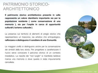 108
Il patrimonio storico architettonico presente in valle
rappresenta un valore identitario importante sia per la
popolazione residente ( come conservazione di una
memoria ), sia per l’ospite in cerca di opportunità
culturali ( turismo culturale ).
!
La presenza sul territorio di elementi di pregio storico che
rappresentano un trascorso, sia artistico che antropologico,
raﬀorzano e distinguono il carattere di una Comunità.
!
Le maggiori civiltà si distinguono anche per la conservazione
dei simboli della loro storia. Per progettare e caratterizzare il
nuovo serve conoscere il percorso storico di un contesto
insediativo. La nascita dei “non luoghi” si manifesta laddove
manca una memoria o dove questa è stata impunemente
cancellata.
©Comunità della Valle di Sole - 2014
PATRIMONIO STORICO-
ARCHITETTONICO
 