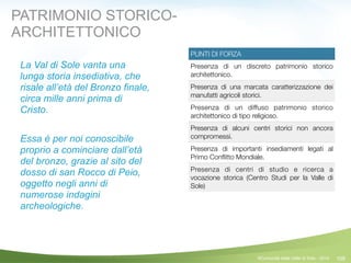 109
PUNTI DI FORZA
Presenza di un discreto patrimonio storico
architettonico.
Presenza di una marcata caratterizzazione dei
manufatti agricoli storici.
Presenza di un diffuso patrimonio storico
architettonico di tipo religioso.
Presenza di alcuni centri storici non ancora
compromessi.
Presenza di importanti insediamenti legati al
Primo Conﬂitto Mondiale.
Presenza di centri di studio e ricerca a
vocazione storica (Centro Studi per la Valle di
Sole)
©Comunità della Valle di Sole - 2014
PATRIMONIO STORICO-
ARCHITETTONICO
La Val di Sole vanta una
lunga storia insediativa, che
risale all’età del Bronzo finale,
circa mille anni prima di
Cristo.
!
Essa è per noi conoscibile
proprio a cominciare dall’età
del bronzo, grazie al sito del
dosso di san Rocco di Peio,
oggetto negli anni di
numerose indagini
archeologiche.
 