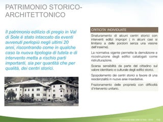 110
CRITICITA’ INDIVIDUATE
Snaturamento di alcuni centri storici con
interventi edilizi impropri ( in alcuni casi si
limitano a delle porzioni senza una visione
dell’insieme).
La normativa vigente permette la demolizione e
ricostruzione degli ediﬁci catalogati come
ristrutturazione.
Scarsa sensibilità da parte del cittadino sul
valore identitario e culturale degli ediﬁci storici.
Spopolamento dei centri storici a favore di una
residenzialità in nuove aree insediative.
Frazionamento delle proprietà con difﬁcoltà
d’intervento unitario.
©Comunità della Valle di Sole - 2014
PATRIMONIO STORICO-
ARCHITETTONICO
Il patrimonio edilizio di pregio in Val
di Sole è stato intaccato da eventi
avvenuti perlopiù negli ultimi 20
anni, riscontrando come in qualche
caso la nuova tipologia di tutela e di
intervento metta a rischio parti
importanti, sia per quantità che per
qualità, dei centri storici.
 