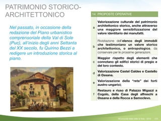 111
14 PROPOSTE OPERATIVE
a
Valorizzazione culturale del patrimonio
architettonico storico, anche attraverso
una maggiore sensibilizzazione del
valore identitario dei manufatti.
b
Rivisitazione dell’elenco degli immobili
che testimoniano un valore storico
architettonico, o antropologico, da
conservare per le prossime generazioni.
c
Maggior rispetto degli elementi che
connotano gli ediﬁci storici di pregio e
del loro contesto.
d
Valorizzazione Castel Caldes e Castello
di Ossana.
e
Valorizzazione della “rete” dei forti
austro-ungarici;
f
Restauro e riuso di Palazzo Migazzi a
Cogolo, della Casa degli aﬀreschi a
Ossana e della Rocca a Samoclevo.
©Comunità della Valle di Sole - 2014
PATRIMONIO STORICO-
ARCHITETTONICO
Nel passato, in occasione della
redazione del Piano urbanistico
comprensoriale della Val di Sole
(Puc), all’inizio degli anni Settanta
del XX secolo, fu Quirino Bezzi a
redigere un introduzione storica al
piano.
 