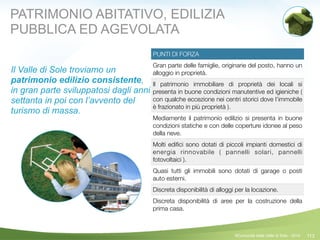 113
PUNTI DI FORZA
Gran parte delle famiglie, originarie del posto, hanno un
alloggio in proprietà.
Il patrimonio immobiliare di proprietà dei locali si
presenta in buone condizioni manutentive ed igieniche (
con qualche eccezione nei centri storici dove l’immobile
è frazionato in più proprietà ).
Mediamente il patrimonio edilizio si presenta in buone
condizioni statiche e con delle coperture idonee al peso
della neve.
Molti ediﬁci sono dotati di piccoli impianti domestici di
energia rinnovabile ( pannelli solari, pannelli
fotovoltaici ).
Quasi tutti gli immobili sono dotati di garage o posti
auto esterni.
Discreta disponibilità di alloggi per la locazione.
Discreta disponibilità di aree per la costruzione della
prima casa.
©Comunità della Valle di Sole - 2014
PATRIMONIO ABITATIVO, EDILIZIA
PUBBLICA ED AGEVOLATA
Il Valle di Sole troviamo un
patrimonio edilizio consistente,
in gran parte sviluppatosi dagli anni
settanta in poi con l’avvento del
turismo di massa.
!
 