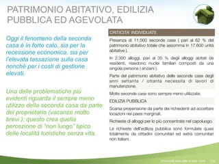 114
CRITICITA’ INDIVIDUATE
Presenza di 11.000 seconde case ( pari al 62 % del
patrimonio abitativo totale che assomma in 17.600 unità
abitative ).
In 2.300 alloggi, pari al 35 % degli alloggi abitati da
residenti, risiedono nuclei familiari composti da una
singola persona ( anziani ).
Parte del patrimonio abitativo delle seconde case degli
anni settanta / ottanta necessita di lavori di
manutenzione.
Molte seconde case sono sempre meno utilizzate.
EDILIZIA PUBBLICA
Scarsa propensione da parte dei richiedenti ad accettare
locazioni nei paesi marginali.
Richieste di alloggi per lo più concentrate nel capoluogo.
Le richieste dell’edilizia pubblica sono formulate quasi
totalmente da cittadini comunitari ed extra comunitari
non italiani.
©Comunità della Valle di Sole - 2014
Oggi il fenomeno della seconda
casa è in forte calo, sia per la
recessione economica, sia per
l’elevata tassazione sulla casa
nonché per i costi di gestione
elevati.
!
Una delle problematiche più
evidenti riguarda il sempre meno
utilizzo della seconda casa da parte
del proprietario (vacanze molto
brevi ); questo crea quella
percezione di “non luogo” tipico
delle località turistiche senza vita.
PATRIMONIO ABITATIVO, EDILIZIA
PUBBLICA ED AGEVOLATA
 