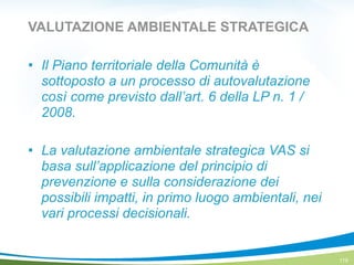 VALUTAZIONE AMBIENTALE STRATEGICA
! Il Piano territoriale della Comunità è
sottoposto a un processo di autovalutazione
così come previsto dall’art. 6 della LP n. 1 /
2008.
!
! La valutazione ambientale strategica VAS si
basa sull’applicazione del principio di
prevenzione e sulla considerazione dei
possibili impatti, in primo luogo ambientali, nei
vari processi decisionali.
119
 