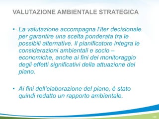 VALUTAZIONE AMBIENTALE STRATEGICA
! La valutazione accompagna l’iter decisionale
per garantire una scelta ponderata tra le
possibili alternative. Il pianificatore integra le
considerazioni ambientali e socio –
economiche, anche ai fini del monitoraggio
degli effetti significativi della attuazione del
piano.
!
! Ai fini dell’elaborazione del piano, è stato
quindi redatto un rapporto ambientale.
120
 