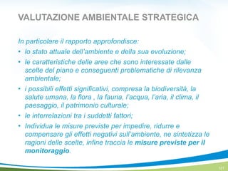 VALUTAZIONE AMBIENTALE STRATEGICA
In particolare il rapporto approfondisce:
! lo stato attuale dell’ambiente e della sua evoluzione;
! le caratteristiche delle aree che sono interessate dalle
scelte del piano e conseguenti problematiche di rilevanza
ambientale;
! i possibili effetti significativi, compresa la biodiversità, la
salute umana, la flora , la fauna, l’acqua, l’aria, il clima, il
paesaggio, il patrimonio culturale;
! le interrelazioni tra i suddetti fattori;
! Individua le misure previste per impedire, ridurre e
compensare gli effetti negativi sull’ambiente, ne sintetizza le
ragioni delle scelte, infine traccia le misure previste per il
monitoraggio.
121
 