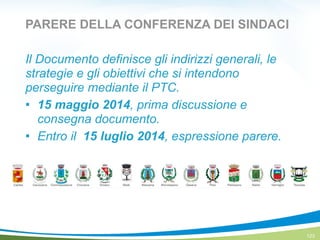 PARERE DELLA CONFERENZA DEI SINDACI
Il Documento definisce gli indirizzi generali, le
strategie e gli obiettivi che si intendono
perseguire mediante il PTC.
! 15 maggio 2014, prima discussione e
consegna documento.
! Entro il 15 luglio 2014, espressione parere.
123
 