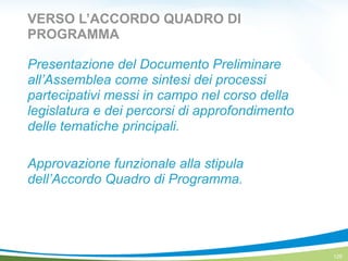 VERSO L’ACCORDO QUADRO DI
PROGRAMMA
Presentazione del Documento Preliminare
all’Assemblea come sintesi dei processi
partecipativi messi in campo nel corso della
legislatura e dei percorsi di approfondimento
delle tematiche principali.
!
Approvazione funzionale alla stipula
dell’Accordo Quadro di Programma.
125
 
