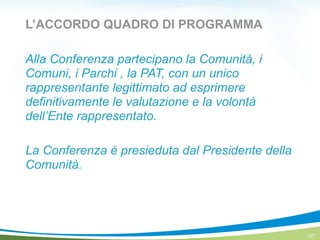 L’ACCORDO QUADRO DI PROGRAMMA
Alla Conferenza partecipano la Comunità, i
Comuni, i Parchi , la PAT, con un unico
rappresentante legittimato ad esprimere
definitivamente le valutazione e la volontà
dell’Ente rappresentato.
!
La Conferenza è presieduta dal Presidente della
Comunità.
127
 