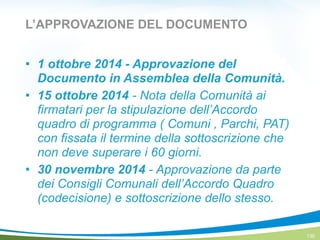 L’APPROVAZIONE DEL DOCUMENTO
! 1 ottobre 2014 - Approvazione del
Documento in Assemblea della Comunità.
! 15 ottobre 2014 - Nota della Comunità ai
firmatari per la stipulazione dell’Accordo
quadro di programma ( Comuni , Parchi, PAT)
con fissata il termine della sottoscrizione che
non deve superare i 60 giorni.
! 30 novembre 2014 - Approvazione da parte
dei Consigli Comunali dell’Accordo Quadro
(codecisione) e sottoscrizione dello stesso.
130
 