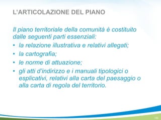 L’ARTICOLAZIONE DEL PIANO
Il piano territoriale della comunità è costituito
dalle seguenti parti essenziali:
! la relazione illustrativa e relativi allegati;
! la cartografia;
! le norme di attuazione;
! gli atti d’indirizzo e i manuali tipologici o
esplicativi, relativi alla carta del paesaggio o
alla carta di regola del territorio.
132
 