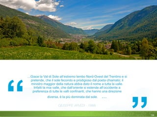 …Giace la Val di Sole all’estremo lembo Nord-Ovest del Trentino e si
pretende, che il sole fecondo e prodigioso dal poeta chiamato: il
ministro maggior della natura abbia dato il nome a tutta la valle.
Infatti la mia valle, che dall’oriente si estende all’occidente a
preferenza di tutte le valli confinanti, che hanno una direzione
diversa, è la più dominata dal sole. …
	 	 	 	 	 	 	 	 	
GIUSEPPE ARVEDI - 1888
134
 