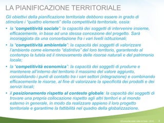 2
LA PIANIFICAZIONE TERRITORIALE
Gli obiettivi della pianificazione territoriale debbono essere in grado di
stimolare i “quattro elementi” della competitività territoriale, ossia:
! la “competitività sociale”: la capacità dei soggetti di intervenire insieme,
efficacemente, in base ad una stessa concezione del progetto. Sarà
incoraggiata da una concertazione fra i vari livelli istituzionali;
! la “competitività ambientale”: la capacità dei soggetti di valorizzare
l’ambiente come elemento “distintivo” del loro territorio, garantendo al
contempo la tutela ed il rinnovamento delle risorse naturali e del patrimonio
locale;
! la “competitività economica”: la capacità dei soggetti di produrre e
mantenere all’interno del territorio il massimo del valore aggiunto,
consolidando i punti di contatto tra i vari settori (integrazione) e combinando
efficacemente le risorse, al fine di valorizzare la specificità dei prodotti e dei
servizi locali;
! il posizionamento rispetto al contesto globale: la capacità dei soggetti di
trovare una propria collocazione rispetto agli altri territori e al mondo
esterno in generale, in modo da realizzare appieno il loro progetto
territoriale e garantirne la fattibilità nel quadro della globalizzazione.
©Comunità della Valle di Sole - 2014
 