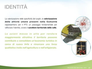 25©Comunità della Valle di Sole - 2014
IDENTITÀ
La valorizzazione delle speciﬁcità dei luoghi, la valorizzazione
delle attività umane presenti nella Comunità
rappresentano per il PTC un passaggio fondamentale per
rafforzare l’identità, ovvero il carattere territoriale della valle.
!
L e a z i o n i m e s s e i n a t t o p e r re n d e re
maggiormente attrattivo il territorio possono
contribuire a consolidare un’economia turistica in
cerca di nuova linfa e rimarcare una forza
qualitativa insita nell’agricoltura e nell’artigianato.
 