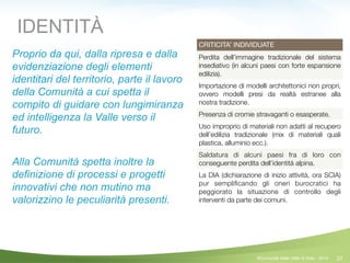 27
CRITICITA’ INDIVIDUATE
Perdita dell’immagine tradizionale del sistema
insediativo (in alcuni paesi con forte espansione
edilizia).
Importazione di modelli architettonici non propri,
ovvero modelli presi da realtà estranee alla
nostra tradizione.
Presenza di cromie stravaganti o esasperate.
Uso improprio di materiali non adatti al recupero
dell’edilizia tradizionale (mix di materiali quali
plastica, alluminio ecc.).
Saldatura di alcuni paesi fra di loro con
conseguente perdita dell’identità alpina.
La DIA (dichiarazione di inizio attività, ora SCIA)
pur sempliﬁcando gli oneri burocratici ha
peggiorato la situazione di controllo degli
interventi da parte dei comuni.
IDENTITÀ
Proprio da qui, dalla ripresa e dalla
evidenziazione degli elementi
identitari del territorio, parte il lavoro
della Comunità a cui spetta il
compito di guidare con lungimiranza
ed intelligenza la Valle verso il
futuro.
!
Alla Comunità spetta inoltre la
definizione di processi e progetti
innovativi che non mutino ma
valorizzino le peculiarità presenti.
©Comunità della Valle di Sole - 2014
 