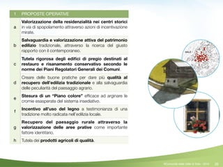 28
1 PROPOSTE OPERATIVE
a
Valorizzazione della residenzialità nei centri storici
in via di spopolamento attraverso azioni di incentivazione
mirate.
b
Salvaguardia e valorizzazione attiva del patrimonio
edilizio tradizionale, attraverso la ricerca del giusto
rapporto con il contemporaneo.
c
Tutela rigorosa degli ediﬁci di pregio destinati al
restauro e risanamento conservativo secondo le
norme dei Piani Regolatori Generali dei Comuni.
d
Creare delle buone pratiche per dare più qualità al
recupero dell’edilizia tradizionale e alla salvaguardia
delle peculiarità del paesaggio agrario.
e
Stesura di un “Piano colore” efﬁcace ad arginare le
cromie esasperate del sistema insediativo.
f
Incentivo all’uso del legno a testimonianza di una
tradizione molto radicata nell’edilizia locale.
g
Recupero del paesaggio rurale attraverso la
valorizzazione delle aree prative come importante
fattore identitario.
h Tutela dei prodotti agricoli di qualità.
©Comunità della Valle di Sole - 2014
 