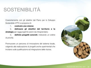 30
Coerentemente con gli obiettivi del Piano per lo Sviluppo
Sostenibile il PTC si propone di::
	 1.	 costruire una visione;
	 2.	 delineare gli obiettivi del territorio e la
strategia per raggiungerli le azioni da intraprendere;
	 3.	 deﬁnire progetti concreti, indicando un ordine
di priorità;
!
Promuovere un percorso di innovazione del sistema locale,
volgendo alla realizzazione di progetti anche sperimentali che
incidano sulla qualiﬁcazione ed integrazione delle risorse.
SOSTENIBILITÀ
©Comunità della Valle di Sole - 2014
 