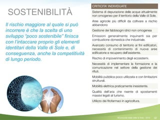 32
CRITICITA’ INDIVIDUATE
Sistema di depurazione delle acque attualmente
non omogeneo per il territorio della Valle di Sole.
Aree agricole più difﬁcili da coltivare a rischio
abbandono
Gestione dei fabbisogni idrici non omogenea
Emissioni generalmente inquinanti sia per
combustione domestica che industriale.
Avanzato consumo di territorio ai ﬁni ediﬁcatori,
necessità di contenimento di nuove aree
ediﬁcatorie e recupero dell’esistente.
Rischio di impoverimento degli ecosistemi.
Necessità di implementare la formazione e la
comunicazione nel settore della gestione dei
riﬁuti.
Mobilità pubblica poco utilizzata e con limitazioni
strutturali.
Mobilità elettrica praticamente inesistente.
Qualità dell’aria che risente di spostamenti
massivi legati al turismo.
Utilizzo dei ﬁtofarmaci in agricoltura.
SOSTENIBILITÀ
Il rischio maggiore al quale si può
incorrere è che la scelta di uno
sviluppo “poco sostenibile” finisca
con l’intaccare proprio gli elementi
identitari della Valle di Sole e, di
conseguenza, anche la competitività
di lungo periodo.
©Comunità della Valle di Sole - 2014
 