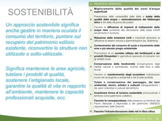 33
2 PROPOSTE OPERATIVE
a
Miglioramento della qualità dei corsi d'acqua
superﬁciali
b
Prevenzione della vulnerabilità della falda e tutela della
qualità delle acque e razionalizzazione dei fabbisogni
idrici ai ﬁni della riduzione dei prelievi
c
Favorire la diﬀusione di impianti di trattamento delle
acque nere puntando alla dismissione delle fosse imhoff
attualmente in funzione.
d
Riduzione delle emissioni civili e industriali attraverso la
diffusione di sistemi virtuosi e sperimentazioni (es. Bolentina)
e
Contenimento del consumo di suolo e incremento delle
aree a più elevato pregio ambientale
f
Promozione di un corretto utilizzo dei fertilizzanti e dei
prodotti ﬁtosanitari in agricoltura operando di concerto con
gli addetti locali.
h
Conservazione della biodiversità (conservazione degli
habitat naturali e seminaturali, nonché della ﬂora e della
fauna).
i
Favorire un mantenimento degli ecosistemi individuando
nuove reti ecologiche e ambientali e reti di aree protette.
j
Tutela e conservazione del paesaggio, dei beni
ambientali, storici, artistici e culturali salvaguardando i
dei valori indentitari e culturali del territorio.
k
Incentivare forme di turismo sostenibile promuovendo il
territorio come patrimonio collettivo.
l
Favorire la consapevolezza della presenza sul territorio dei
Parchi (Naturale e Nazionale) e del patrimonio UNESCO
rappresentato dalle Dolomiti.
m Favorire l’infrastrutturazione delle reti in ﬁbra ottica
SOSTENIBILITÀ
Un approccio sostenibile significa
anche gestire in maniera oculata il
consumo del territorio, puntare sul
recupero del patrimonio edilizio
esistente, riconvertire le strutture non
utilizzate o sotto-utilizzate.
!
Significa mantenere le aree agricole,
tutelare i prodotti di qualità,
sostenere l’artigianato locale,
garantire la qualità di vita in rapporto
all’ambiente, mantenere le capacità
professionali acquisite, ecc.
!
©Comunità della Valle di Sole - 2014
 