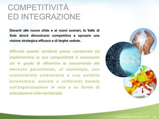 36
COMPETITIVITÀ
ED INTEGRAZIONE
Davanti alle nuove sﬁde e ai nuovi scenari, la Valle di
Sole dovrà dimostrarsi competitiva e sposare una
visione strategica eﬃcace e di larghe vedute.
!
Aﬃnché questo territorio possa conservare ed
implementare la sua competitività è necessario
sia in grado di aﬀrontare la concorrenza del
mercato garantendo, al contempo, una
sostenibilità ambientale e una solidità
(economica, sociale e culturale) basata
sull’organizzazione in rete e su forme di
articolazione inter-territoriale.
©Comunità della Valle di Sole - 2014
 