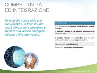 37
PUNTI DI FORZA
Buona presenza di elementi tipici distintivi e best-
practice.
Il capitale umano e le risorse imprenditoriali
presenti in Valle.
Il capitale naturale ed ambientale che, in alcuni
settori, costituiscono un vantaggio competitivo.
La presenza di settori trainanti.
Presenza di prodotti agricoli di qualità.
COMPETITIVITÀ
ED INTEGRAZIONE
Davanti alle nuove sfide e ai
nuovi scenari, la Valle di Sole
dovrà dimostrarsi competitiva e
sposare una visione strategica
efficace e di larghe vedute.
!
!
!
©Comunità della Valle di Sole - 2014
 