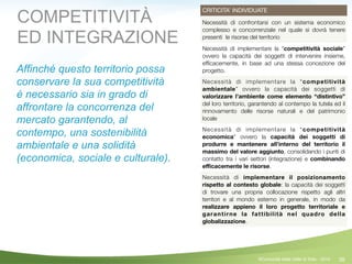 38
CRITICITA’ INDIVIDUATE
Necessità di confrontarsi con un sistema economico
complesso e concorrenziale nel quale si dovrà tenere
presenti le risorse del territorio
Necessità di implementare la “competitività sociale”
ovvero la capacità dei soggetti di intervenire insieme,
efﬁcacemente, in base ad una stessa concezione del
progetto.
Necessità di implementare la “competitività
ambientale” ovvero la capacità dei soggetti di
valorizzare l’ambiente come elemento “distintivo”
del loro territorio, garantendo al contempo la tutela ed il
rinnovamento delle risorse naturali e del patrimonio
locale
Necessità di implementare la “competitività
economica” ovvero la capacità dei soggetti di
produrre e mantenere all’interno del territorio il
massimo del valore aggiunto, consolidando i punti di
contatto tra i vari settori (integrazione) e combinando
eﬃcacemente le risorse.
Necessità di implementare il posizionamento
rispetto al contesto globale: la capacità dei soggetti
di trovare una propria collocazione rispetto agli altri
territori e al mondo esterno in generale, in modo da
realizzare appieno il loro progetto territoriale e
garantirne la fattibilità nel quadro della
globalizzazione.
COMPETITIVITÀ
ED INTEGRAZIONE
Affinché questo territorio possa
conservare la sua competitività
è necessario sia in grado di
affrontare la concorrenza del
mercato garantendo, al
contempo, una sostenibilità
ambientale e una solidità
(economica, sociale e culturale).
!
!
!
©Comunità della Valle di Sole - 2014
 