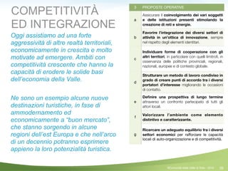 39
3 PROPOSTE OPERATIVE
a
Assicurare il coinvolgimento dei vari soggetti
e delle istituzioni presenti stimolando la
creazione di reti e sinergie.
b
Favorire  l’integrazione dei diversi settori di
attività in un’ottica di innovazione, sempre
nel rispetto degli elementi identitari.
c
Individuare forme di cooperazione con gli
altri territori, in particolare con quelli limitroﬁ, in
osservanza delle politiche provinciali, regionali,
nazionali, europee e di contesto globale.
d
Strutturare un metodo di lavoro condiviso in
grado di creare punti di accordo tra i diversi
portatori d’interesse migliorando le occasioni
di contatto.
e
Deﬁnire una prospettiva di lungo termine
attraverso un confronto partecipato di tutti gli
attori locali.
f
Valorizzare l’ambiente come elemento
distintivo e caratterizzante.
g
Ricercare un adeguato equilibrio fra i diversi
settori economici per raﬀorzare le capacità
locali di auto-organizzazione e di competitività.
COMPETITIVITÀ
ED INTEGRAZIONE
Oggi assistiamo ad una forte
aggressività di altre realtà territoriali,
economicamente in crescita e molto
motivate ad emergere. Ambiti con
competitività crescente che hanno la
capacità di erodere le solide basi
dell’economia della Valle.
!
Ne sono un esempio alcune nuove
destinazioni turistiche, in fase di
ammodernamento ed
economicamente a “buon mercato”,
che stanno sorgendo in alcune
regioni dell’est Europa e che nell’arco
di un decennio potranno esprimere
appieno la loro potenzialità turistica.
©Comunità della Valle di Sole - 2014
 