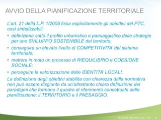 4
AVVIO DELLA PIANIFICAZIONE TERRITORIALE
L’art. 21 della L.P. 1/2008 fissa esplicitamente gli obiettivi del PTC,
così sintetizzabili:
! definizione sotto il profilo urbanistico e paesaggistico delle strategie
per uno SVILUPPO SOSTENIBILE del territorio;
! conseguire un elevato livello di COMPETITIVITA’ del sistema
territoriale;
! mettere in moto un processo di RIEQUILIBRIO e COESIONE
SOCIALE;
! perseguire la valorizzazione delle IDENTITA’ LOCALI.
La definizione degli obiettivi stabilita con chiarezza dalla normativa
non può essere disgiunta da un’altrettanto chiara definizione dei
paradigmi che formano il quadro di riferimento concettuale della
pianificazione: il TERRITORIO e il PAESAGGIO.
!
!
©Comunità della Valle di Sole - 2014
 