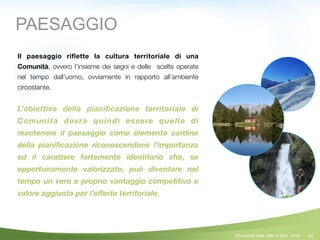 41
Il paesaggio riﬂette la cultura territoriale di una
Comunità, ovvero l’insieme dei segni e delle scelte operate
nel tempo dall’uomo, ovviamente in rapporto all’ambiente
circostante.
!
L’obiettivo della pianiﬁcazione territoriale di
Comunità dovrà quindi essere quello di
mantenere il paesaggio come elemento cardine
della pianiﬁcazione riconoscendone l’importanza
ed il carattere fortemente identitario che, se
opportunamente valorizzato, può diventare nel
tempo un vero e proprio vantaggio competitivo e
valore aggiunto per l’oﬀerta territoriale.
PAESAGGIO
©Comunità della Valle di Sole - 2014
 