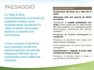 43
CRITICITA’ INDIVIDUATE
Avanzamento del bosco sia a valle che in
quota.
Abbandono delle aree agricole più diﬃcili
da coltivare.
Importazione di modelli architettonici non
propri, ovvero modelli presi da realtà estranee
alla nostra tradizione, con conseguente perdita
dell’immagine tradizionale del sistema
insediativo.
Presenza di cromie stravaganti o
esasperate.
Presenza di elementi fuori scala che
appesantiscono il paesaggio.
Poca considerazione nel costruire del contesto
paesaggistico.
Invecchiamento e degrado di parte degli
insediamenti turistici in quota.
Percezione di disordine lungo le strade in
corrispondenza dei siti produttivi.
PAESAGGIO
La Valle di Sole,
economicamente incentrata sul
comparto turistico, deve
costantemente monitorare lo
“stato di salute” del proprio
territorio e tutelarlo con
convinzione.
!
I nuovi consumi di territorio
sono possibili ma devono
essere ragionati con grande
attenzione affinché non si
commettano errori difficili da
rimediare.
©Comunità della Valle di Sole - 2014
 
