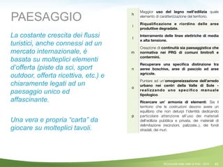 45
h
Maggior uso del legno nell’edilizia quale
elemento di caratterizzazione del territorio.
i
Riqualiﬁcazione e riordino delle aree
produttive degradate.
l
Interramento delle linee elettriche di media
e alta tensione.
m
Creazione di continuità sia paesaggistica che
normativa nei PRG di comuni limitroﬁ e
contermini.
n
Recuperare una speciﬁca distinzione tra
aeree boschive, aree di pascolo ed aree
agricole.
o
Puntare ad un’omogeneizzazione dell’arredo
urbano nei centri della Valle di Sole -
realizzando uno speciﬁco manuale
tipologico.
p
Ricercare un’ armonia di elementi. Sia il
territorio che le costruzioni devono avere un
equilibrio che non deturpi l’identità dedicando
particolare attenzione all’uso dei materiali
dell’edilizia pubblica e privata, dei materiali di
delimitazione (recinzioni, palizzate..), dei fondi
stradali, dei muri.
PAESAGGIO
La costante crescita dei flussi
turistici, anche connessi ad un
mercato internazionale, è
basata su molteplici elementi
d’offerta (piste da sci, sport
outdoor, offerta ricettiva, etc.) e
chiaramente legati ad un
paesaggio unico ed
affascinante.
!
Una vera e propria “carta” da
giocare su molteplici tavoli.
!
©Comunità della Valle di Sole - 2014
 