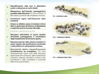 46
q
Riqualiﬁcazione nelle aree in abbandono
poste in adiacenza ai centri abitati
r
Mitigazione dell’impatto paesaggistico
prodotto dalla Discarica “Ex Cave di Ghiaia” di
Monclassico puntando alla progressiva chiusura.
s
Incentivare logica dell’istituzione delle
invarianti.
t
Creare un eﬀettivo senso di entrata in Val si
Sole in particolare all’imbocco di Mostizzolo
e negli altri punti di accesso alla Valle.
STAZIONI TURISTICHE IN QUOTA
u
Recupero dell’ambito in quota rispetto
all’assetto paesaggistico e morfologico
degli insediamenti nel territorio aperto.
v
Riposizionamento delle stazioni turistiche in
quota rispetto alla pianiﬁcazione territoriale
e alle politiche di valorizzazione turistica.
w
N e c e s s i t à d e l l a r i q u a l i ﬁ c a z i o n e
architettonica ed energetica, che deve
necessariamente tenere conto delle dimensioni
degli insediamenti interessati, delle caratteristiche
costruttive originarie rispondenti a precisi criteri
architettonici e della complessità e numerosità
della struttura proprietaria.
©Comunità della Valle di Sole - 2014
 