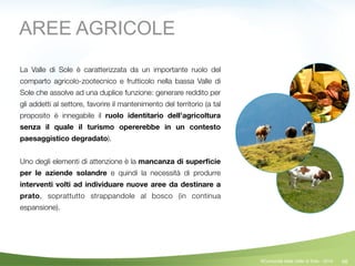 48
La Valle di Sole è caratterizzata da un importante ruolo del
comparto agricolo-zootecnico e frutticolo nella bassa Valle di
Sole che assolve ad una duplice funzione: generare reddito per
gli addetti al settore, favorire il mantenimento del territorio (a tal
proposito è innegabile il ruolo identitario dell’agricoltura
senza il quale il turismo opererebbe in un contesto
paesaggistico degradato).
!
Uno degli elementi di attenzione è la mancanza di superﬁcie
per le aziende solandre e quindi la necessità di produrre
interventi volti ad individuare nuove aree da destinare a
prato, soprattutto strappandole al bosco (in continua
espansione).
AREE AGRICOLE
©Comunità della Valle di Sole - 2014
 
