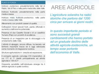 49
PUNTI DI FORZA
Indirizzo zootecnico: prevalentemente nella Val di
Rabbi, Val di Peio e nella parte medio/alta della Valle
Indirizzo frutticolo: prevalentemente nella parte
media e bassa
Indirizzo misto frutticolo-zootecnico: nella parte
media e bassa della Valle.
Allevamento con prodotti caseari di qualità.
Coltivazioni minori (piccoli frutti, piante ofﬁcinali) in
aumento e dall’enorme potenziale.
Presenza di due Caseiﬁci Sociali e di un caseiﬁcio
Turnario (Pejo) con prodotti di eccellenza.
Presenza di un magazzino per lo stoccaggio e lo
smistamento delle mele.
L’attività di alpeggio, ancora diffusa, ha lasciato nel
territorio importanti tracce ed è oggi valorizzata
come momento di integrazione turistica.
Strutture agrituristiche in crescita ed espansione.
Il comparto agricolo coinvolge 316 imprenditori, di
cui 177 di 1^ (dediti principalmente ad attività
agricola) e 139 di 2^
Crescente sensibilità nell’individuare sinergie tra il
settore agricolo e quello turistico.
AREE AGRICOLE
L’agricoltura solandra ha radici
storiche che partono dal 1200
circa per arrivare ai giorni nostri.
!
In questo importante periodo si
sono succeduti grandi
cambiamenti che hanno portato
ad un graduale declino delle
attività agricole-zootecniche, un
tempo asse portante
dell’economia di Valle.
©Comunità della Valle di Sole - 2014
 