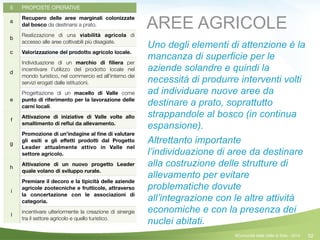 52
5 PROPOSTE OPERATIVE
a
Recupero delle aree marginali colonizzate
dal bosco da destinarsi a prato.
b
Realizzazione di una viabilità agricola di
accesso alle aree coltivabili più disagiate.
c Valorizzazione del prodotto agricolo locale.
d
Individuazione di un marchio di ﬁliera per
incentivare l’utilizzo del prodotto locale nel
mondo turistico, nel commercio ed all’interno dei
servizi erogati dalle istituzioni.
e
Progettazione di un macello di Valle come
punto di riferimento per la lavorazione delle
carni locali.
f
Attivazione di iniziative di Valle volte allo
smaltimento di reﬂui da allevamento.
g
Promozione di un’indagine al ﬁne di valutare
gli esiti e gli eﬀetti prodotti dal Progetto
Leader attualmente attivo in Valle nel
settore agricolo.
h
Attivazione di un nuovo progetto Leader
quale volano di sviluppo rurale.
i
Premiare il decoro e la tipicità delle aziende
agricole zootecniche e frutticole, attraverso
la concertazione con le associazioni di
categoria.
l
incentivare ulteriormente la creazione di sinergie
tra il settore agricolo e quello turistico.
AREE AGRICOLE
Uno degli elementi di attenzione è la
mancanza di superficie per le
aziende solandre e quindi la
necessità di produrre interventi volti
ad individuare nuove aree da
destinare a prato, soprattutto
strappandole al bosco (in continua
espansione).
Altrettanto importante
l’individuazione di aree da destinare
alla costruzione delle strutture di
allevamento per evitare
problematiche dovute
all’integrazione con le altre attività
economiche e con la presenza dei
nuclei abitati.
©Comunità della Valle di Sole - 2014
 