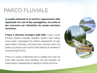 54
Le qualità ambientali di un territorio rappresentano delle
opportunità non solo di tipo paesaggistico, ma anche di
tipo economico per l’attrattività che queste esercitano
sul turismo.
!
Il Noce è elemento nevralgico della Valle. Lungo il corso
d’acqua vengono praticate discipline sportive quali rafting,
canoa kayak, hydrospeed che attirano appassionati da ogni
parte d’Italia e d’Europa, così come sono numerosi coloro che
proprio qui provano per la prima volta l’ebrezza di scendere in
sicurezza lungo il ﬁume.
!
Il Noce è il punto di riferimento per la ciclabile che corre nel
fondo Valle, tracciato dove transitano non solo biciclette ma
anche pedoni e appassionati di trekking in tutte le sue forme.
PARCO FLUVIALE
©Comunità della Valle di Sole - 2014
 