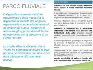 55
PUNTI DI FORZA
Presenza di due parchi: Parco Nazionale
dello Stelvio e Parco Naturale Adamello
Brenta.
Il ﬁume Noce ed il suo contesto ﬂuviale ( inserito
da “National Geographic” al 9° posto fra i
migliori ﬁumi al mondo per praticare il rafting ).
Una rete idrograﬁca unica e di grande qualità
con corsi d’acqua, laghi di montagna e rivi di
grande bellezza.
Presenza di numerosi siti di particolare
interesse ambientale che accrescono
l’attrattività della valle: ghiacciai, elementi
geologici e geomorfologici, boschi di pregio, SIC
ecc.
Contesto geologico e glaciologico di pregio con
la presenza di tipologie di roccia variegate
(Tonalite, dolomia, gneiss ecc) e ghiacciai di alta
quota.
Sottoscrizione di un accordo tra fruitori del
noce, pescatori ed istituzioni per regolamentare
la navigabilità del Fiume.
Ampie possibilità di sviluppo legate alla
valorizzazione delle risorse naturalistiche.
PARCO FLUVIALE
Dal grande numero di visitatori-
escursionisti e dalla necessità di
migliorare la fruibilità del luogo nel
rispetto delle sue peculiarità naturali
ed ambientali è nata l’esigenza di
realizzare gli approfondimenti tecnici
ed economici per la creazione di un
Parco Fluviale.
!
Lo studio affidato all’Università di
Trento ha permesso di creare le basi
per una pianificazione puntuale e per
dare attuazione alla rete delle
riserve.
©Comunità della Valle di Sole - 2014
 