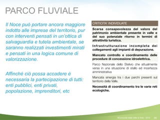 56
CRITICITA’ INDIVIDUATE
Scarsa consapevolezza del valore del
patrimonio ambientale presente in valle e
del suo potenziale ritorno in termini di
attrattività turistica.
Infrastrutturazione incompleta dei
collegamenti agli impianti di depurazione.
Mancato controllo e coordinamento delle
procedure di concessione idroelettrica.
Parco Nazionale dello Stelvio che attualmente
versa in una situazione di stallo ed incertezza
amministrativa
Mancata sinergia tra i due parchi presenti sul
territorio della Valle.
Necessità di coordinamento tra le varie reti
ecologiche.
Il Noce può portare ancora maggiore
indotto alle imprese del territorio, pur
con interventi pensati in un’ottica di
salvaguardia e tutela ambientale, se
saranno realizzati investimenti mirati
e pensati in una logica comune di
valorizzazione.
!
Affinché ciò possa accadere è
necessaria la partecipazione di tutti:
enti pubblici, enti privati,
popolazione, imprenditori, etc
PARCO FLUVIALE
©Comunità della Valle di Sole - 2014
 
