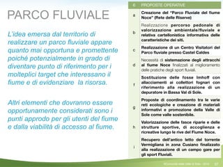 57
6 PROPOSTE OPERATIVE
a
Creazione del “Parco Fluviale del ﬁume
Noce” (Rete delle Riserve)
b
Realizzazione percorso pedonale di
valorizzazione ambientale/ﬂuviale e
relativa cartellonistica informativa delle
caratteristiche dei siti.
c
Realizzazione di un Centro Visitatori del
Parco ﬂuviale presso Castel Caldes
d
Necessità di sistemazione degli attracchi
al ﬁume Noce ﬁnalizzati al miglioramento
delle pratiche degli sport ﬂuviali.
f
Sostituzione delle fosse Imhoﬀ con
allacciamenti ai collettori fognari con
riferimento alla realizzazione di un
depuratore in Bassa Val di Sole.
g
Proposte di coordinamento tra le varie
reti ecologiche e creazione di materiali
informativi e promozione della Valle di
Sole come valle sostenibile.
h
Valorizzazione delle fasce riparie e delle
strutture sportive, di accoglienza e
ricreative lungo le rive del Fiume Noce.
i
Recupero dell’antico letto del torrente
Vermigliana in zona Cusiano ﬁnalizzato
alla realizzazione di un campo gare per
gli sport Fluviali.
L’idea emersa dal territorio di
realizzare un parco fluviale appare
quanto mai opportuna e promettente
poiché potenzialmente in grado di
diventare punto di riferimento per i
molteplici target che interessano il
fiume e di evidenziare la risorsa.
!
Altri elementi che dovranno essere
opportunamente considerati sono i
punti approdo per gli utenti del fiume
e dalla viabilità di accesso al fiume.
PARCO FLUVIALE
©Comunità della Valle di Sole - 2014
 