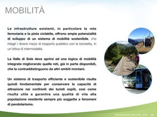59
!
Le infrastrutture esistenti, in particolare la rete
ferroviaria e la pista ciclabile, oﬀrono ampie potenzialità
di sviluppo di un sistema di mobilità sostenibile, che
integri i diversi mezzi di trasporto pubblico con la bicicletta, in
un’ottica di intermodalità.
!
La Valle di Sole deve aprirsi ad una logica di mobilità
integrata migliorando quelle reti, già in parte disponibili,
che la contraddistinguono da altri ambiti montani.
!
Un sistema di trasporto eﬃciente e sostenibile risulta
quindi fondamentale per conservare la capacità di
attrazione nei confronti dei turisti ospiti, così come
risulta utile a garantire una qualità di vita alla
popolazione residente sempre più soggetta a fenomeni
di pendolarismo.
©Comunità della Valle di Sole - 2014
MOBILITÀ
 