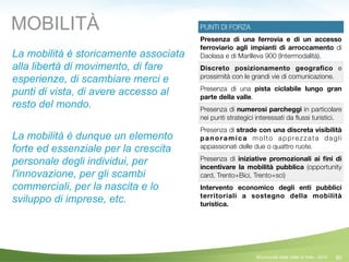 60
PUNTI DI FORZA
Presenza di una ferrovia e di un accesso
ferroviario agli impianti di arroccamento di
Daolasa e di Marilleva 900 (Intermodalità).
Discreto posizionamento geograﬁco e
prossimità con le grandi vie di comunicazione.
Presenza di una pista ciclabile lungo gran
parte della valle.
Presenza di numerosi parcheggi in particolare
nei punti strategici interessati da ﬂussi turistici.
Presenza di strade con una discreta visibilità
panoramica molto apprezzata dagli
appassionati delle due o quattro ruote.
Presenza di iniziative promozionali ai ﬁni di
incentivare la mobilità pubblica (opportunity
card, Trento+Bici, Trento+sci)
Intervento economico degli enti pubblici
territoriali a sostegno della mobilità
turistica.
La mobilità è storicamente associata
alla libertà di movimento, di fare
esperienze, di scambiare merci e
punti di vista, di avere accesso al
resto del mondo.
!
La mobilità è dunque un elemento
forte ed essenziale per la crescita
personale degli individui, per
l'innovazione, per gli scambi
commerciali, per la nascita e lo
sviluppo di imprese, etc.
MOBILITÀ
©Comunità della Valle di Sole - 2014
 